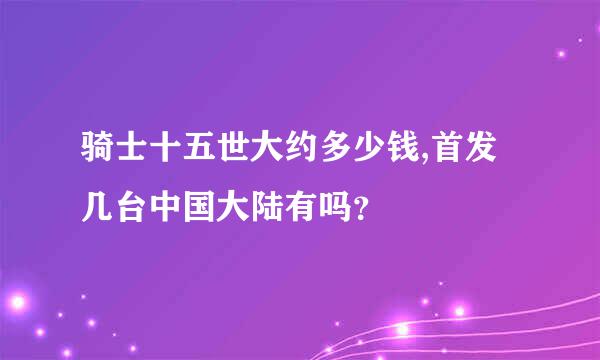 骑士十五世大约多少钱,首发几台中国大陆有吗？