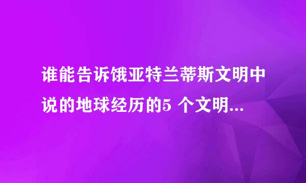 谁能告诉饿亚特兰蒂斯文明中说的地球经历的5 个文明纪，分别是什么？？？我对亚特兰蒂斯很有兴趣。