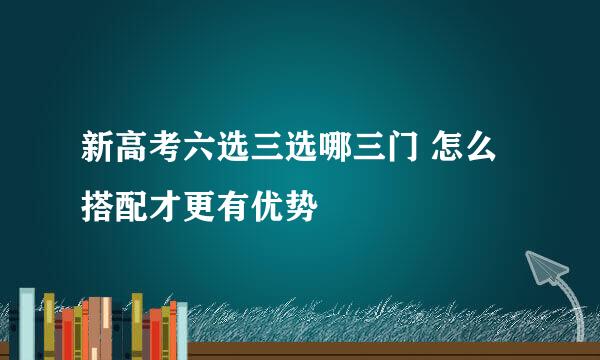 新高考六选三选哪三门 怎么搭配才更有优势