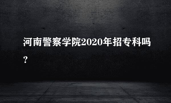 河南警察学院2020年招专科吗？