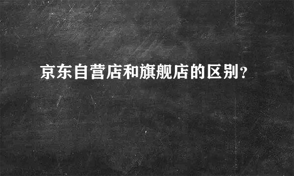 京东自营店和旗舰店的区别？