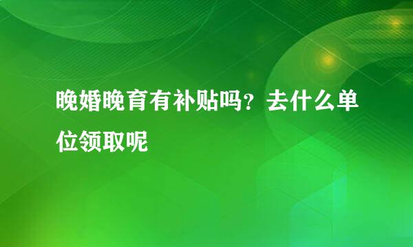 晚婚晚育有补贴吗？去什么单位领取呢