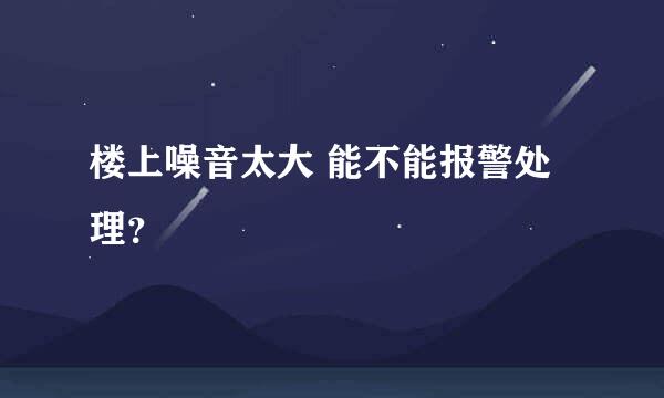 楼上噪音太大 能不能报警处理？