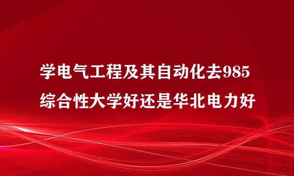 学电气工程及其自动化去985综合性大学好还是华北电力好