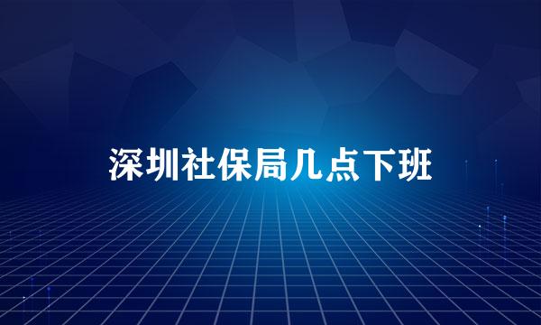 深圳社保局几点下班