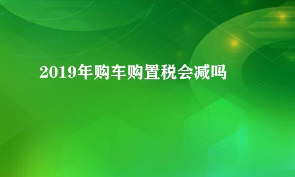 2019年购车购置税会减吗