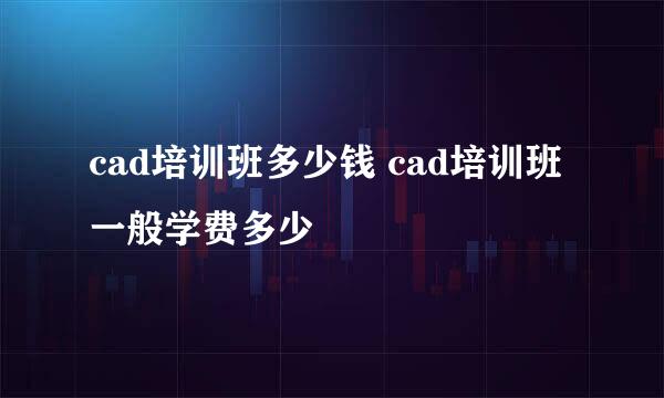 cad培训班多少钱 cad培训班一般学费多少