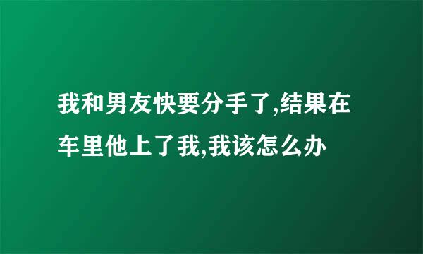 我和男友快要分手了,结果在车里他上了我,我该怎么办