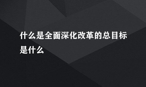 什么是全面深化改革的总目标是什么