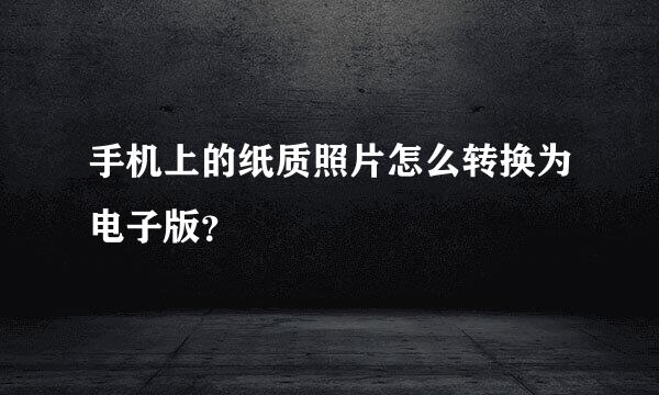 手机上的纸质照片怎么转换为电子版？