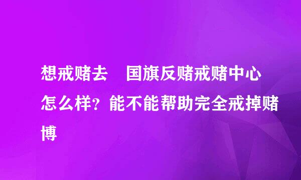 想戒赌去佀国旗反赌戒赌中心怎么样？能不能帮助完全戒掉赌博