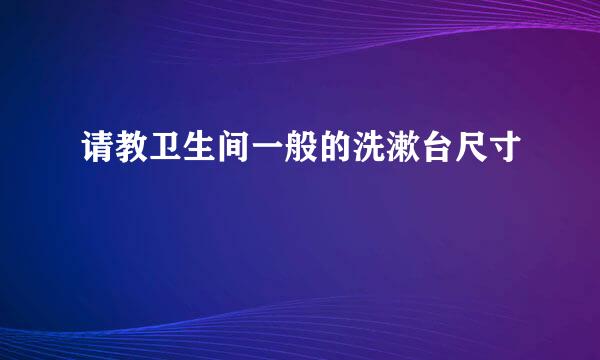 请教卫生间一般的洗漱台尺寸