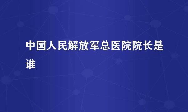 中国人民解放军总医院院长是谁