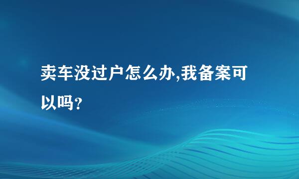 卖车没过户怎么办,我备案可以吗？