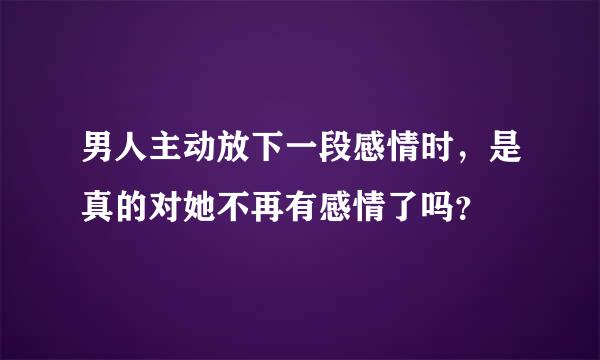 男人主动放下一段感情时，是真的对她不再有感情了吗？