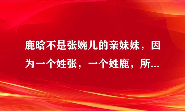 鹿晗不是张婉儿的亲妹妹，因为一个姓张，一个姓鹿，所以鹿晗和张婉儿是表哥与表妹关系。 对吗？