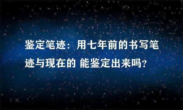 鉴定笔迹：用七年前的书写笔迹与现在的 能鉴定出来吗？