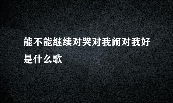 能不能继续对哭对我闹对我好是什么歌