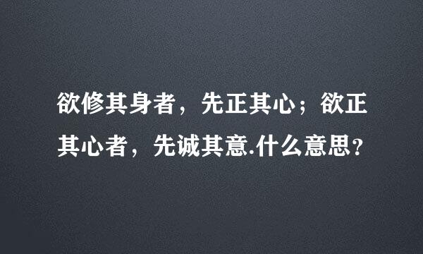 欲修其身者，先正其心；欲正其心者，先诚其意.什么意思？