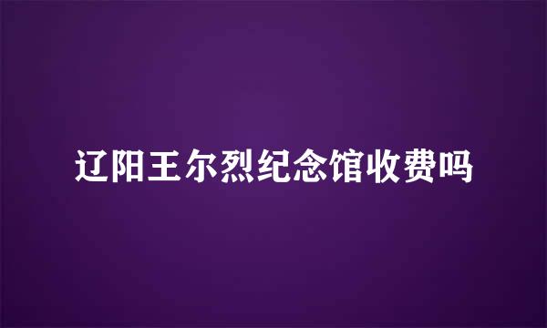 辽阳王尔烈纪念馆收费吗