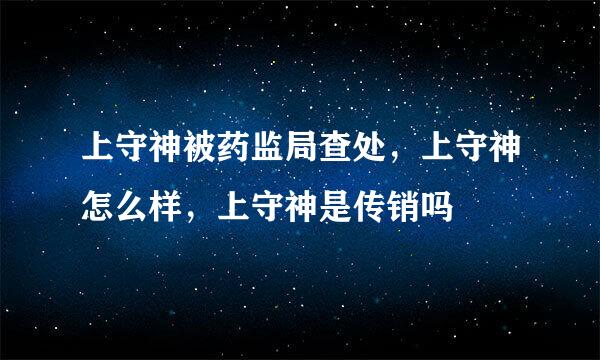 上守神被药监局查处，上守神怎么样，上守神是传销吗