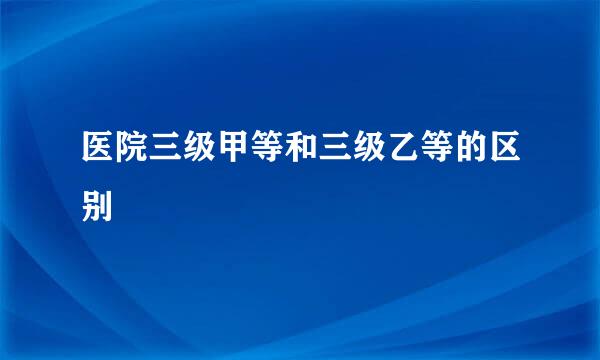 医院三级甲等和三级乙等的区别