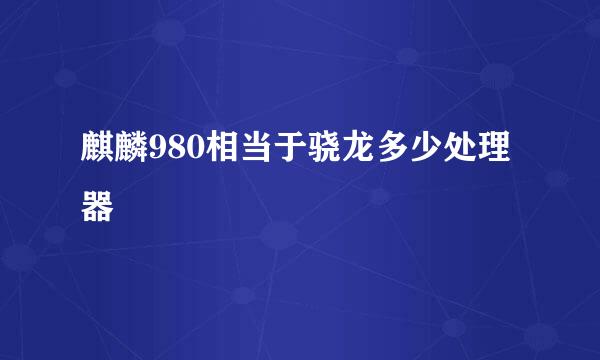 麒麟980相当于骁龙多少处理器