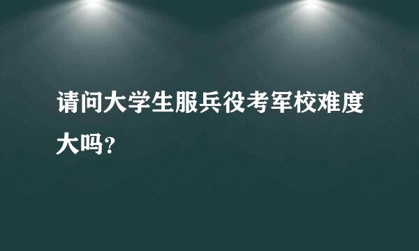 请问大学生服兵役考军校难度大吗？