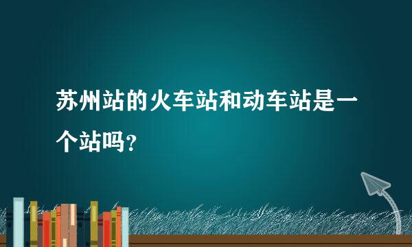 苏州站的火车站和动车站是一个站吗？