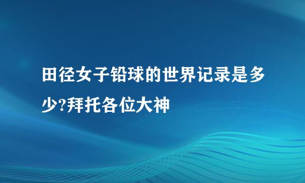 田径女子铅球的世界记录是多少?拜托各位大神