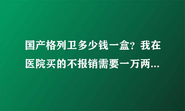 国产格列卫多少钱一盒？我在医院买的不报销需要一万两千多一盒！而大