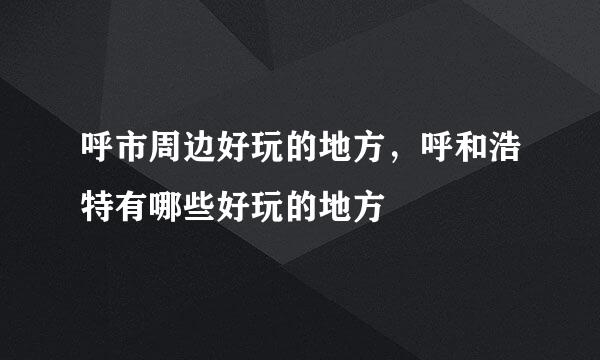 呼市周边好玩的地方，呼和浩特有哪些好玩的地方