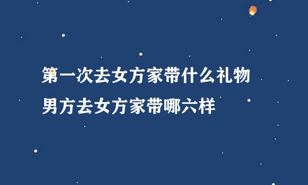 第一次去女方家带什么礼物 男方去女方家带哪六样