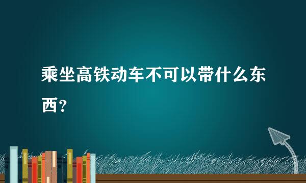 乘坐高铁动车不可以带什么东西？