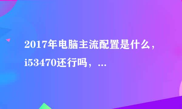 2017年电脑主流配置是什么，i53470还行吗，还能用几年淘汰，用这个cpu怎么配最好