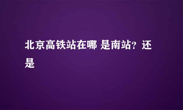 北京高铁站在哪 是南站？还是