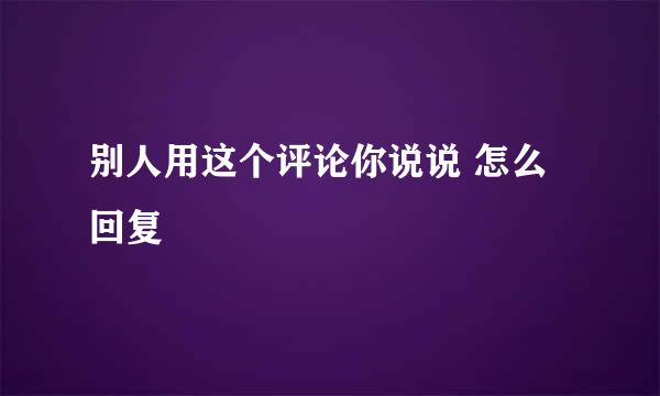 别人用这个评论你说说 怎么回复