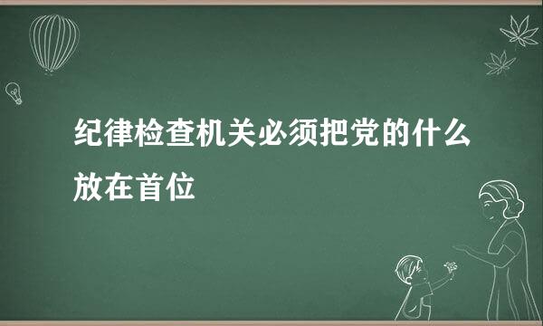 纪律检查机关必须把党的什么放在首位