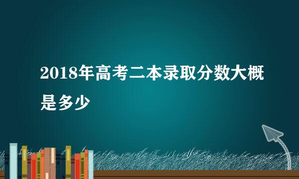 2018年高考二本录取分数大概是多少