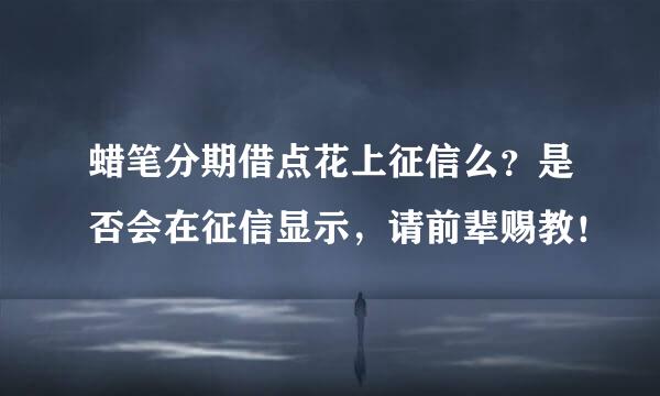 蜡笔分期借点花上征信么？是否会在征信显示，请前辈赐教！