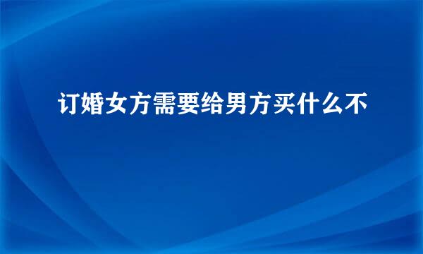 订婚女方需要给男方买什么不