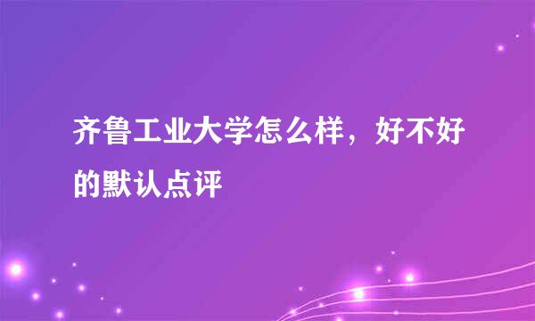 齐鲁工业大学怎么样，好不好的默认点评