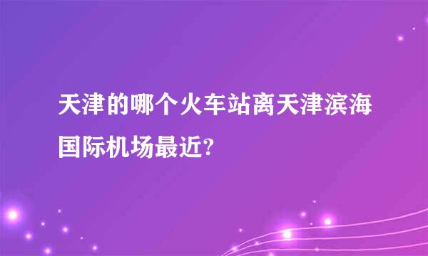 天津的哪个火车站离天津滨海国际机场最近?