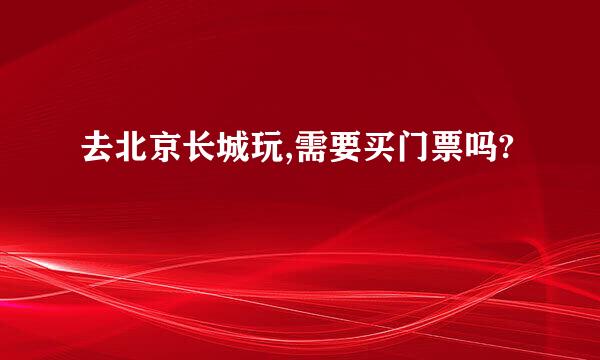 去北京长城玩,需要买门票吗?