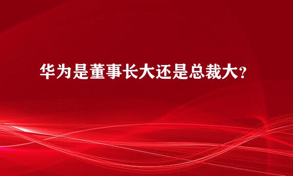 华为是董事长大还是总裁大？