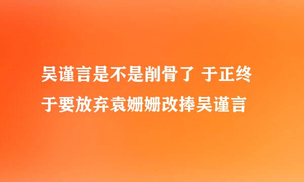 吴谨言是不是削骨了 于正终于要放弃袁姗姗改捧吴谨言