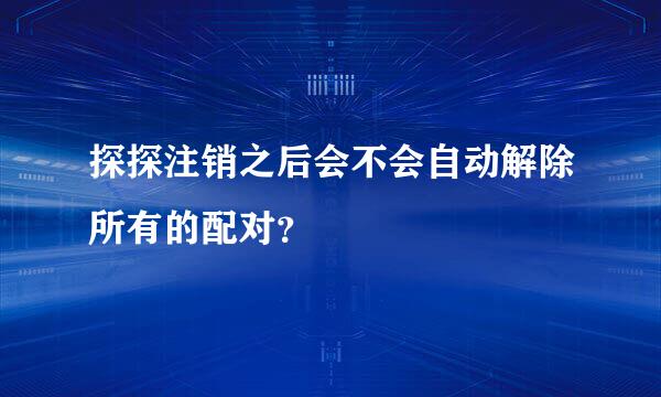 探探注销之后会不会自动解除所有的配对？