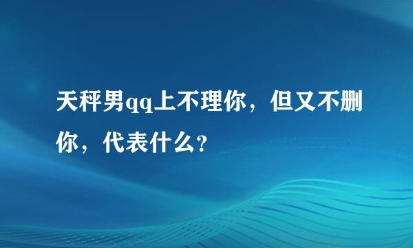 天秤男qq上不理你，但又不删你，代表什么？