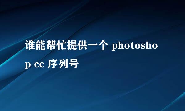 谁能帮忙提供一个 photoshop cc 序列号