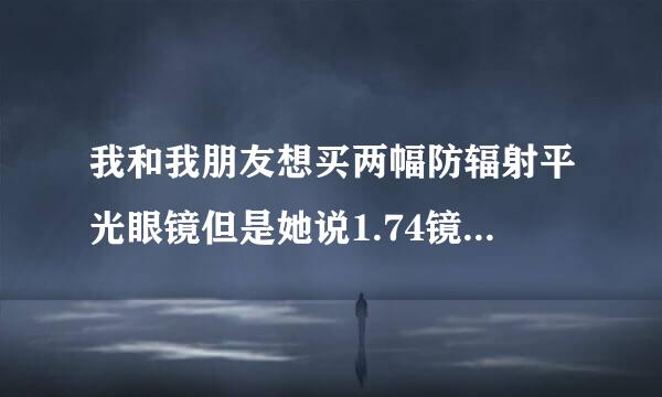 我和我朋友想买两幅防辐射平光眼镜但是她说1.74镜片好，但是我感觉1.61或者1.67就差不多了，